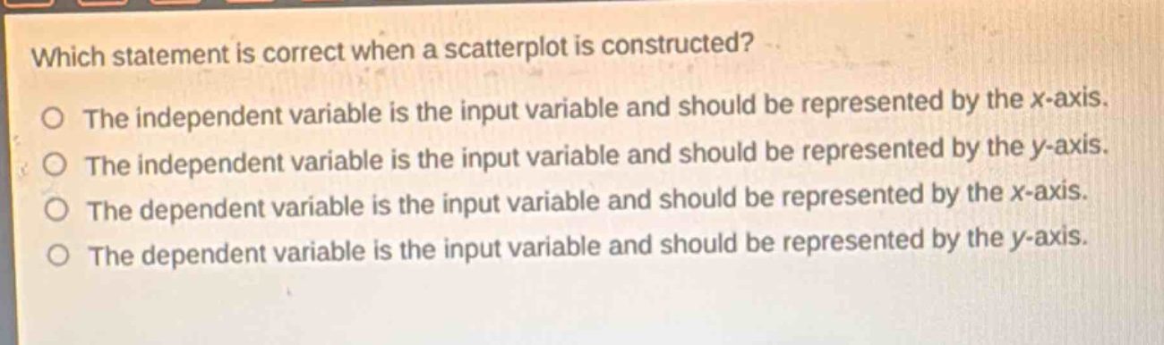which statement is correct when a scatterplot is constructed?\nthe independent variable is the input variable and should be represented by the x - axis.\nthe independent variable is the input variable and should be represented by the y - axis.\nthe dependent variable is the input variable and should be represented by the x - axis.\nthe dependent variable is the input variable and should be represented by the y - axis.