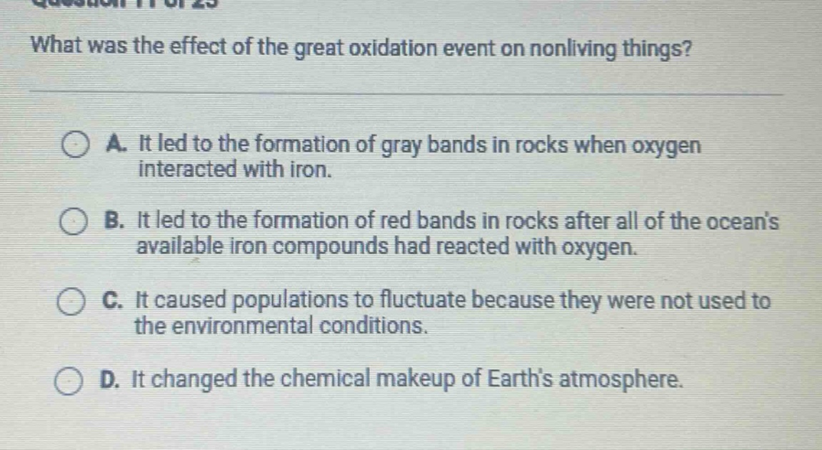 what was the effect of the great oxidation event on nonliving things?\na. it led to the formation of gray bands in rocks when oxygen interacted with iron.\nb. it led to the formation of red bands in rocks after all of the oceans available iron compounds had reacted with oxygen.\nc. it caused populations to fluctuate because they were not used to the environmental conditions.\nd. it changed the chemical makeup of earths atmosphere.