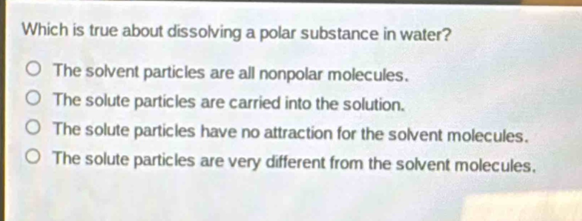 which is true about dissolving a polar substance in water?\no the solvent particles are all nonpolar molecules.\no the solute particles are carried into the solution.\no the solute particles have no attraction for the solvent molecules.\no the solute particles are very different from the solvent molecules.