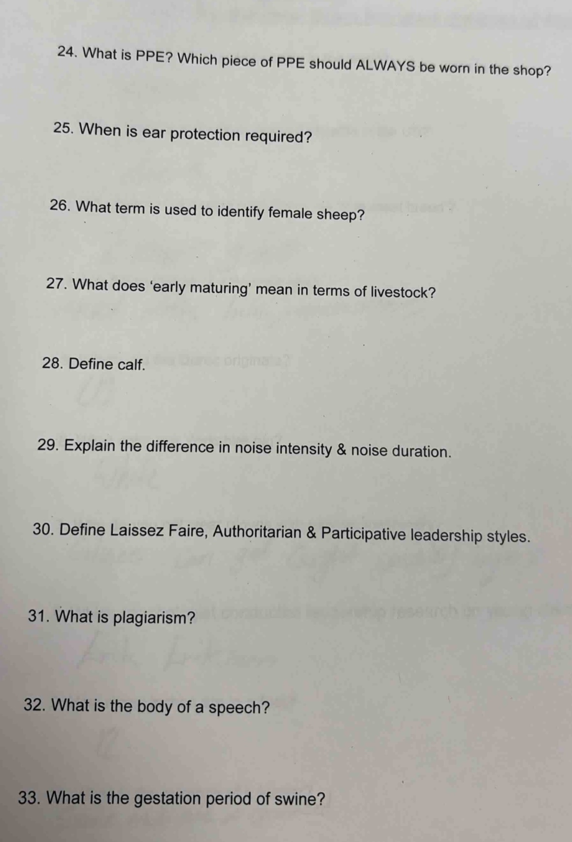 24. what is ppe? which piece of ppe should always be worn in the shop?\n25. when is ear protection required?\n26. what term is used to identify female sheep?\n27. what does early maturing mean in terms of livestock?\n28. define calf.\n29. explain the difference in noise intensity & noise duration.\n30. define laissez faire, authoritarian & participative leadership styles.\n31. what is plagiarism?\n32. what is the body of a speech?\n33. what is the gestation period of swine?