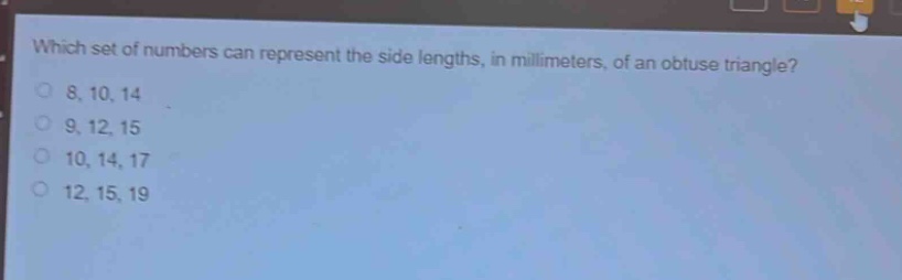 which set of numbers can represent the side lengths, in millimeters, of an obtuse triangle?\n8, 10, 14\n9, 12, 15\n10, 14, 17\n12, 15, 19