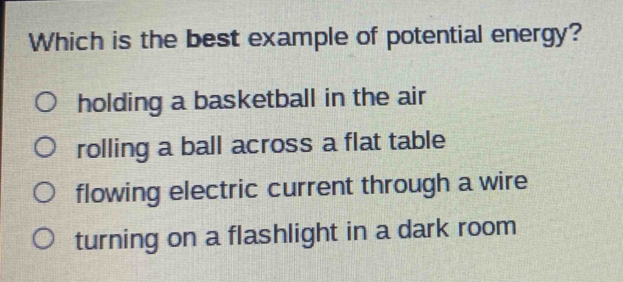 which is the best example of potential energy?\no holding a basketball in the air\no rolling a ball across a flat table\no flowing electric current through a wire\no turning on a flashlight in a dark room