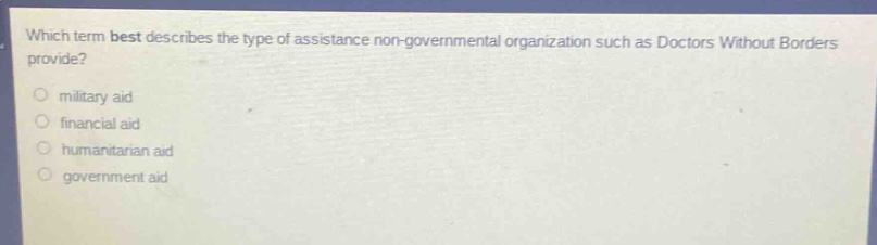 which term best describes the type of assistance non - governmental organization such as doctors without borders provide?\n○ military aid\n○ financial aid\n○ humanitarian aid\n○ government aid