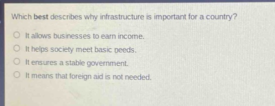 which best describes why infrastructure is important for a country?\nit allows businesses to earn income.\nit helps society meet basic needs.\nit ensures a stable government.\nit means that foreign aid is not needed.