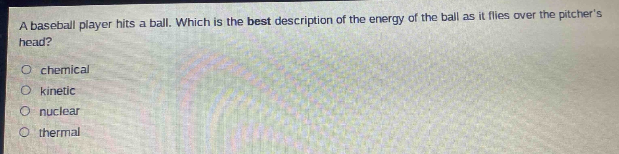 a baseball player hits a ball. which is the best description of the energy of the ball as it flies over the pitchers head?\no chemical\no kinetic\no nuclear\no thermal