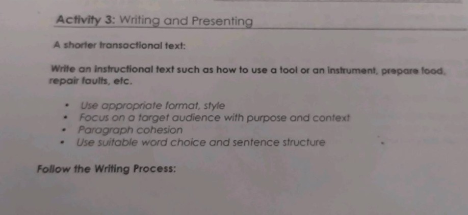 activity 3: writing and presenting\na shorter transactional text:\nwrite an instructional text such as how to use a tool or an instrument, prepare food, repair faults, etc.\n• use appropriate format, style\n• focus on a target audience with purpose and context\n• paragraph cohesion\n• use suitable word choice and sentence structure\nfollow the writing process:
