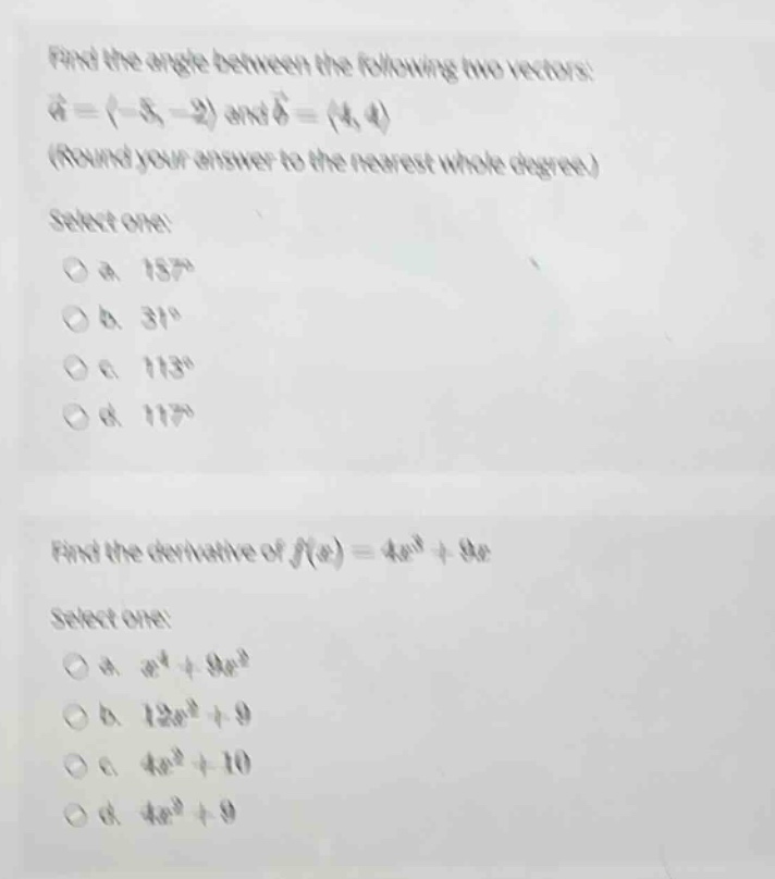 find the angle between the following two vectors: $vec{a}=(-3, - 2)$ and $vec{b}=(4,4)$ (round your answer to the nearest whole degree) select one: a. $18^{circ}$ b. $31^{circ}$ c. $113^{circ}$ d. $117^{circ}$ find the derivative of $f(x)=4x^{3}+9x$ select one: a. $x^{4}+9x^{2}$ b. $12x^{2}+9$ c. $4x^{2}+10$ d. $4x^{3}+9$