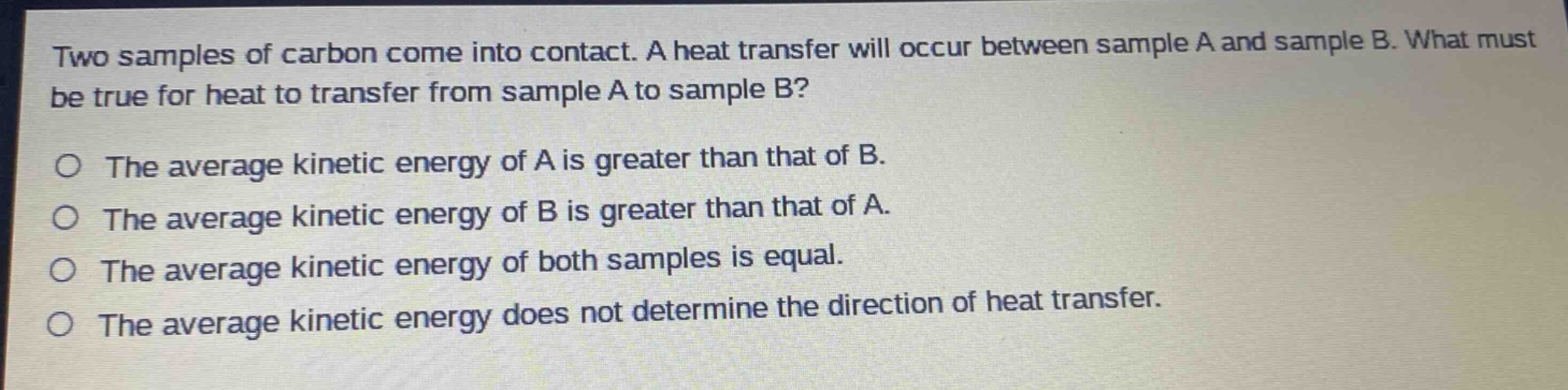 two samples of carbon come into contact. a heat transfer will occur between sample a and sample b. what must be true for heat to transfer from sample a to sample b?\no the average kinetic energy of a is greater than that of b.\no the average kinetic energy of b is greater than that of a.\no the average kinetic energy of both samples is equal.\no the average kinetic energy does not determine the direction of heat transfer.