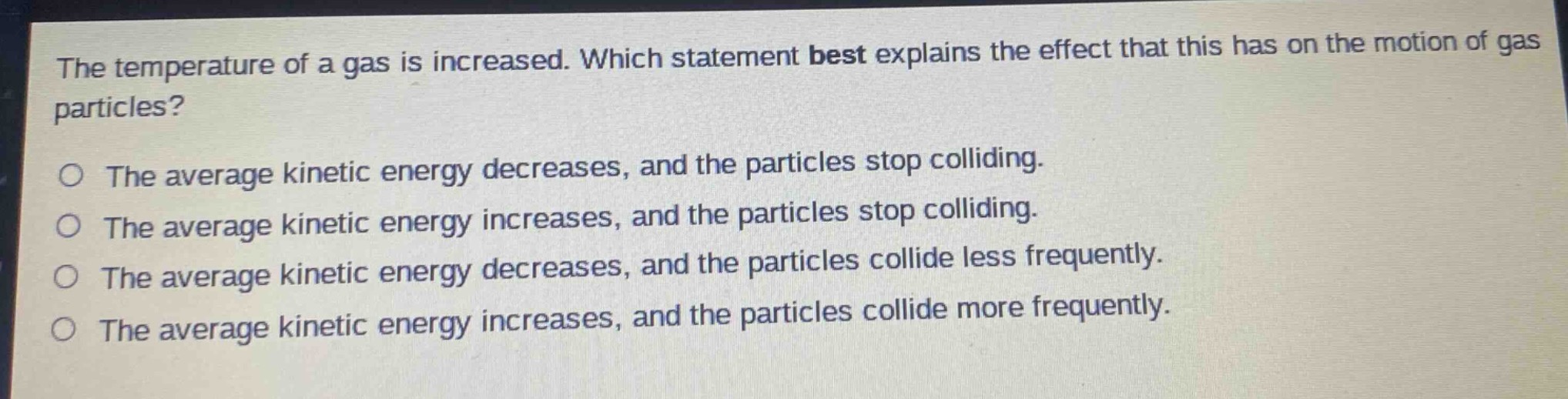 the temperature of a gas is increased. which statement best explains the effect that this has on the motion of gas particles?\no the average kinetic energy decreases, and the particles stop colliding.\no the average kinetic energy increases, and the particles stop colliding.\no the average kinetic energy decreases, and the particles collide less frequently.\no the average kinetic energy increases, and the particles collide more frequently.