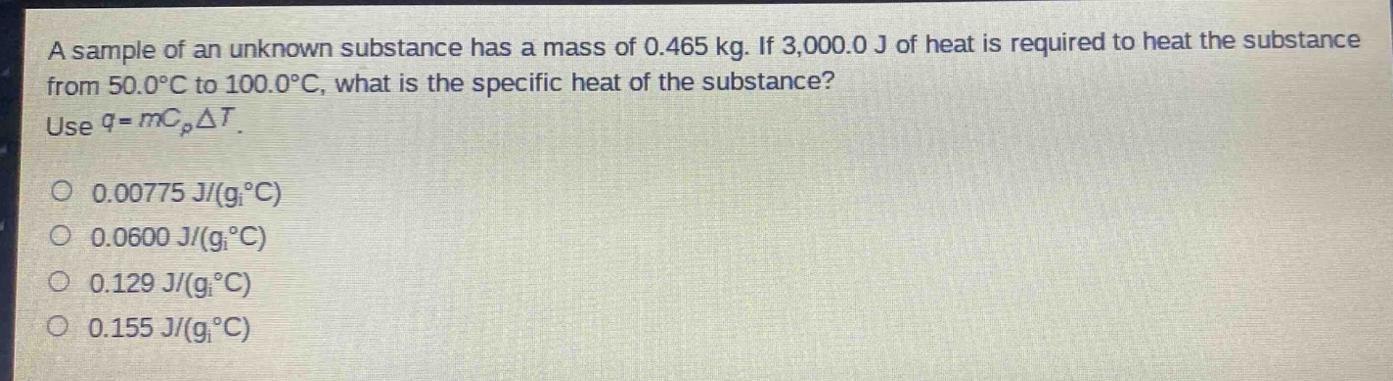a sample of an unknown substance has a mass of 0.465 kg. if 3,000.0 j of heat is required to heat the substance from 50.0°c to 100.0°c, what is the specific heat of the substance? use $q = mc_{p}delta t$.\n0.00775 j/(g°c)\n0.0600 j/(g°c)\n0.129 j/(g°c)\n0.155 j/(g°c)