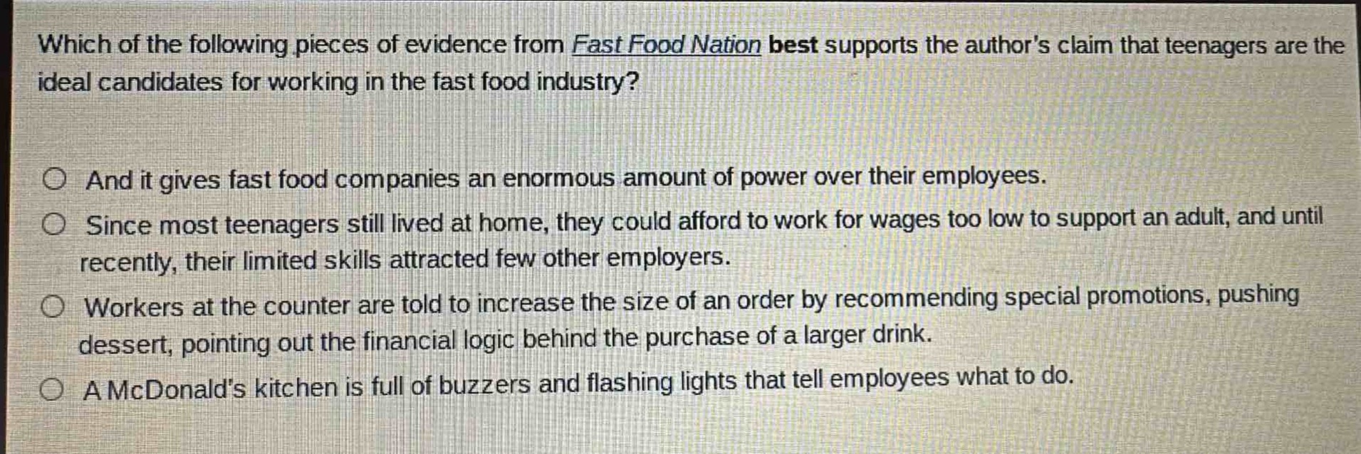 which of the following pieces of evidence from fast food nation best supports the authors claim that teenagers are the ideal candidates for working in the fast food industry?\n\nand it gives fast food companies an enormous amount of power over their employees.\n\nsince most teenagers still lived at home, they could afford to work for wages too low to support an adult, and until recently, their limited skills attracted few other employers.\n\nworkers at the counter are told to increase the size of an order by recommending special promotions, pushing dessert, pointing out the financial logic behind the purchase of a larger drink.\n\na mcdonalds kitchen is full of buzzers and flashing lights that tell employees what to do.