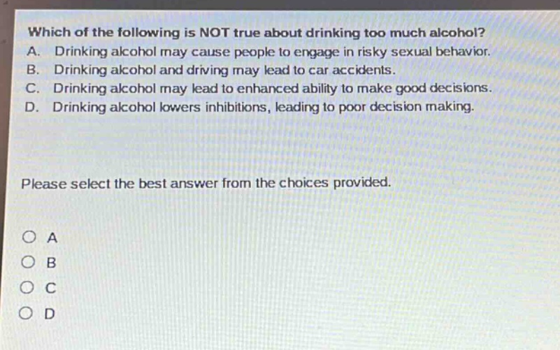 which of the following is not true about drinking too much alcohol? a. drinking alcohol may cause people to engage in risky sexual behavior. b. drinking alcohol and driving may lead to car accidents. c. drinking alcohol may lead to enhanced ability to make good decisions. d. drinking alcohol lowers inhibitions, leading to poor decision making. please select the best answer from the choices provided. o a o b o c o d