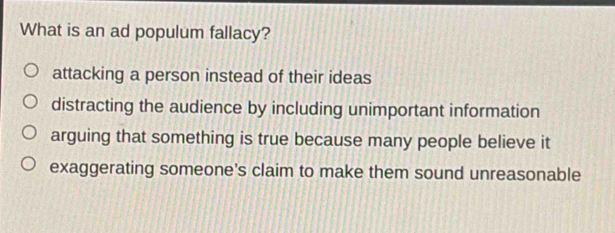 what is an ad populum fallacy?\no attacking a person instead of their ideas\no distracting the audience by including unimportant information\no arguing that something is true because many people believe it\no exaggerating someones claim to make them sound unreasonable