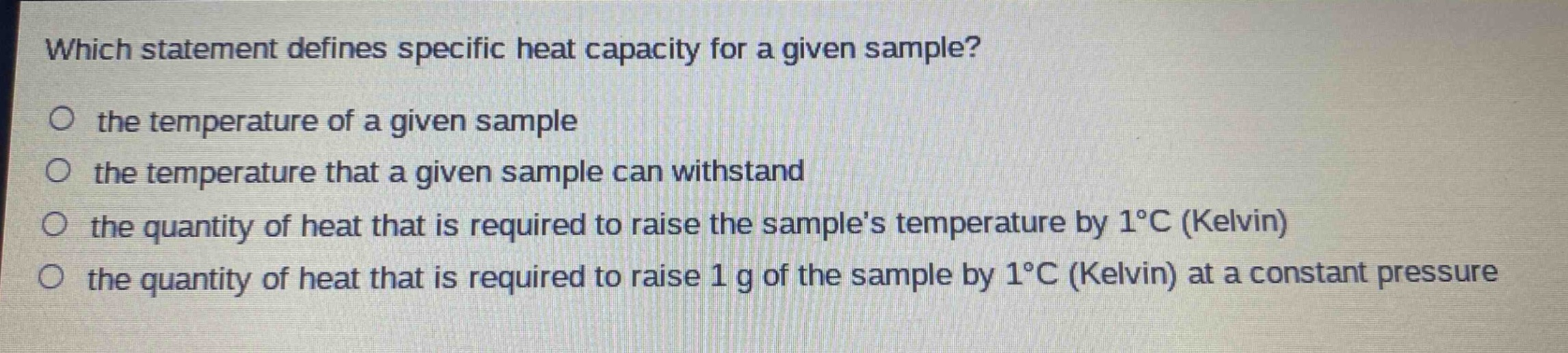 which statement defines specific heat capacity for a given sample?\no the temperature of a given sample\no the temperature that a given sample can withstand\no the quantity of heat that is required to raise the samples temperature by 1°c (kelvin)\no the quantity of heat that is required to raise 1 g of the sample by 1°c (kelvin) at a constant pressure