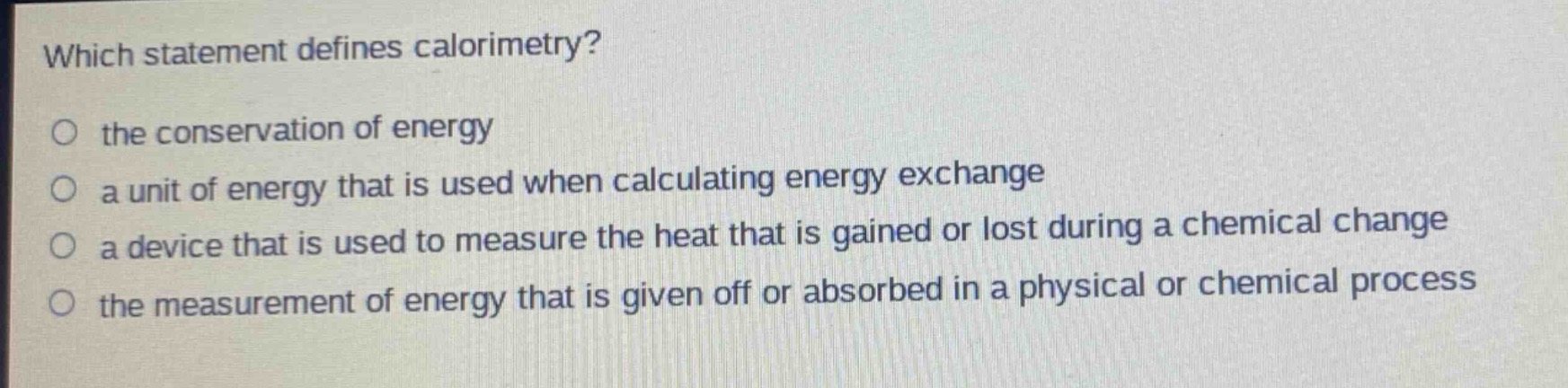 which statement defines calorimetry?\no the conservation of energy\no a unit of energy that is used when calculating energy exchange\no a device that is used to measure the heat that is gained or lost during a chemical change\no the measurement of energy that is given off or absorbed in a physical or chemical process