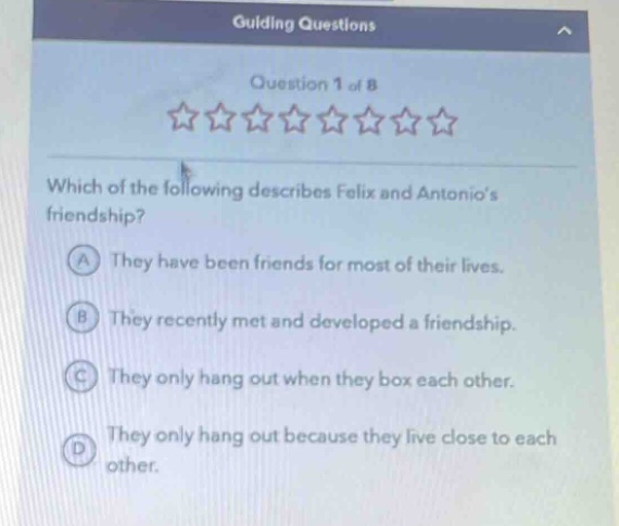 guiding questions\nquestion 1 of 8\nwhich of the following describes felix and antonios friendship?\na they have been friends for most of their lives.\nb they recently met and developed a friendship.\nc they only hang out when they box each other.\nd they only hang out because they live close to each other.