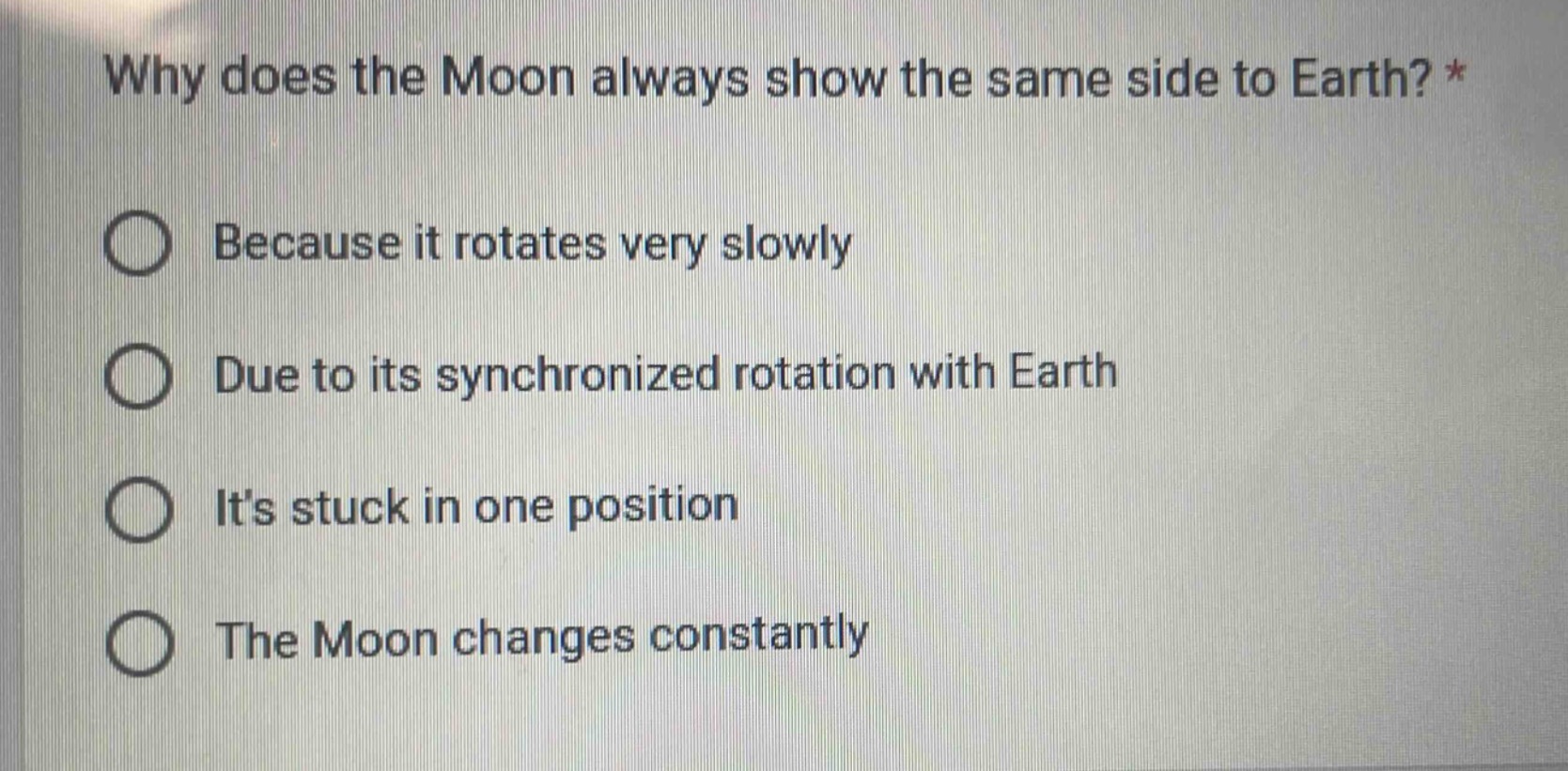 why does the moon always show the same side to earth? *\nbecause it rotates very slowly\ndue to its synchronized rotation with earth\nits stuck in one position\nthe moon changes constantly