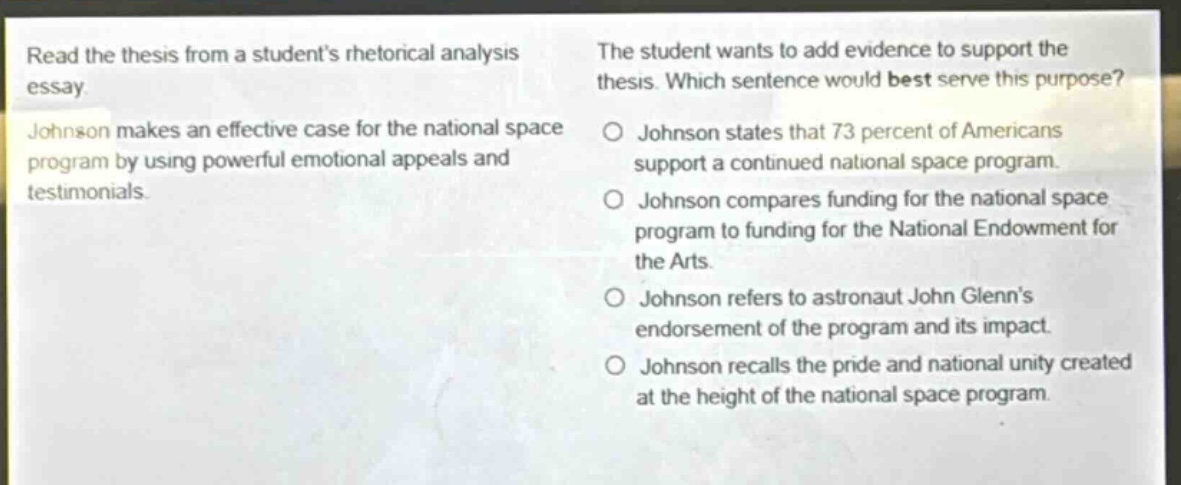 read the thesis from a students rhetorical analysis essay. johnson makes an effective case for the national space program by using powerful emotional appeals and testimonials. the student wants to add evidence to support the thesis. which sentence would best serve this purpose? johnson states that 73 percent of americans support a continued national space program. johnson compares funding for the national space program to funding for the national endowment for the arts. johnson refers to astronaut john glenns endorsement of the program and its impact. johnson recalls the pride and national unity created at the height of the national space program.