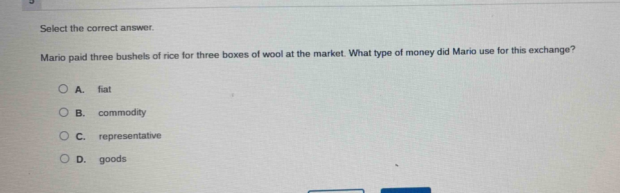 select the correct answer. mario paid three bushels of rice for three boxes of wool at the market. what type of money did mario use for this exchange?\na. fiat\nb. commodity\nc. representative\nd. goods