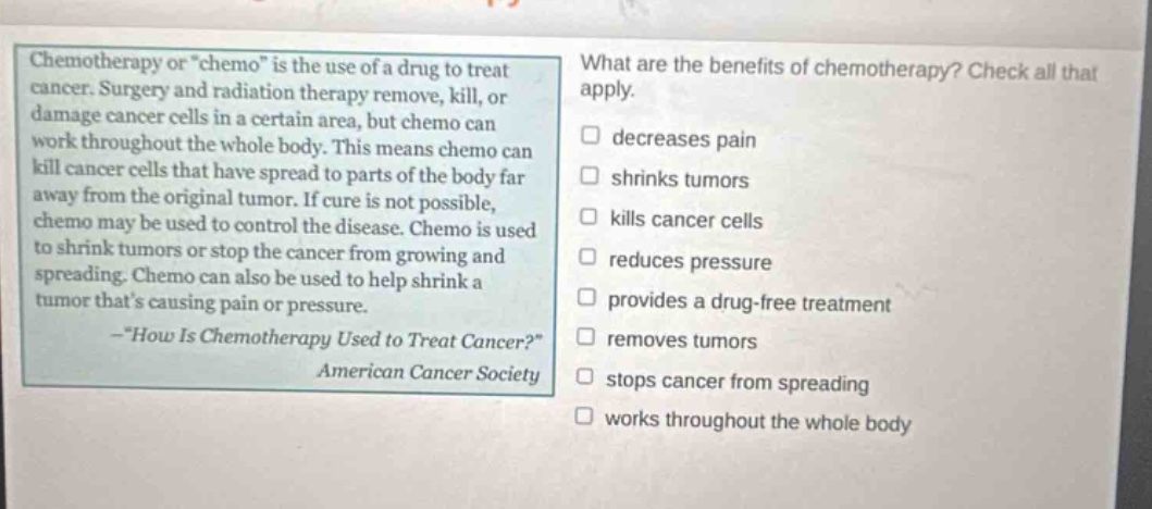 chemotherapy or \chemo\ is the use of a drug to treat cancer. surgery and radiation therapy remove, kill, or damage cancer cells in a certain area, but chemo can work throughout the whole body. this means chemo can kill cancer cells that have spread to parts of the body far away from the original tumor. if cure is not possible, chemo may be used to control the disease. chemo is used to shrink tumors or stop the cancer from growing and spreading. chemo can also be used to help shrink a tumor thats causing pain or pressure. -\how is chemotherapy used to treat cancer?\ american cancer society what are the benefits of chemotherapy? check all that apply. decreases pain shrinks tumors kills cancer cells reduces pressure provides a drug - free treatment removes tumors stops cancer from spreading works throughout the whole body
