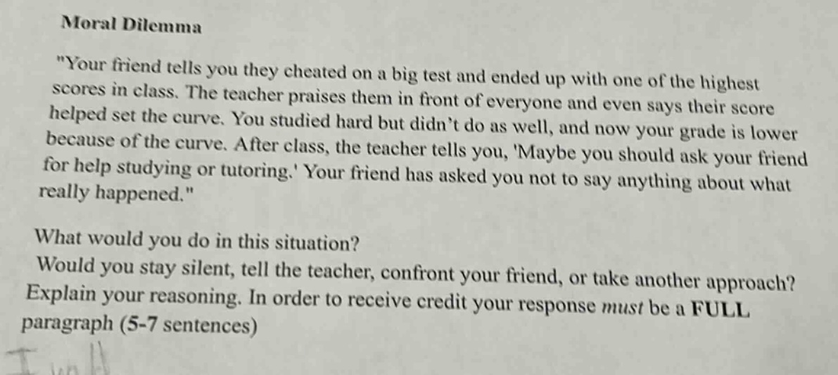 moral dilemma\n\your friend tells you they cheated on a big test and ended up with one of the highest scores in class. the teacher praises them in front of everyone and even says their score helped set the curve. you studied hard but didnt do as well, and now your grade is lower because of the curve. after class, the teacher tells you, maybe you should ask your friend for help studying or tutoring. your friend has asked you not to say anything about what really happened.\\nwhat would you do in this situation?\nwould you stay silent, tell the teacher, confront your friend, or take another approach?\nexplain your reasoning. in order to receive credit your response must be a full paragraph (5 - 7 sentences)