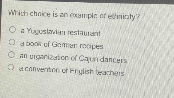 which choice is an example of ethnicity?\no a yugoslavian restaurant\no a book of german recipes\no an organization of cajun dancers\no a convention of english teachers
