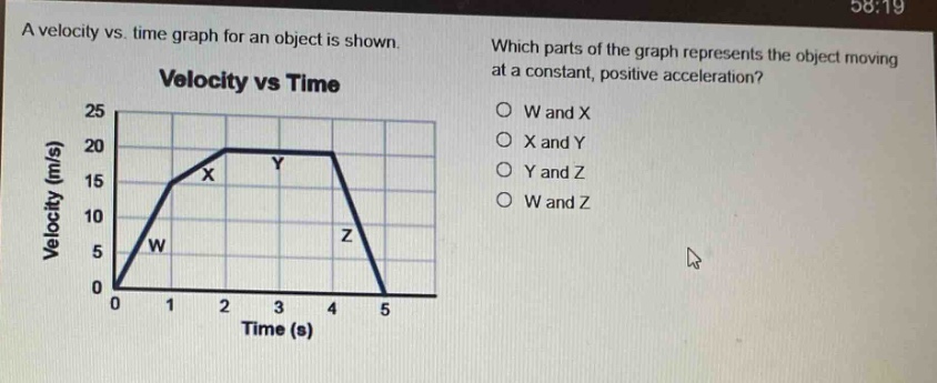 a velocity vs. time graph for an object is shown. which parts of the graph represents the object moving at a constant, positive acceleration? velocity vs time o w and x o x and y o y and z o w and z