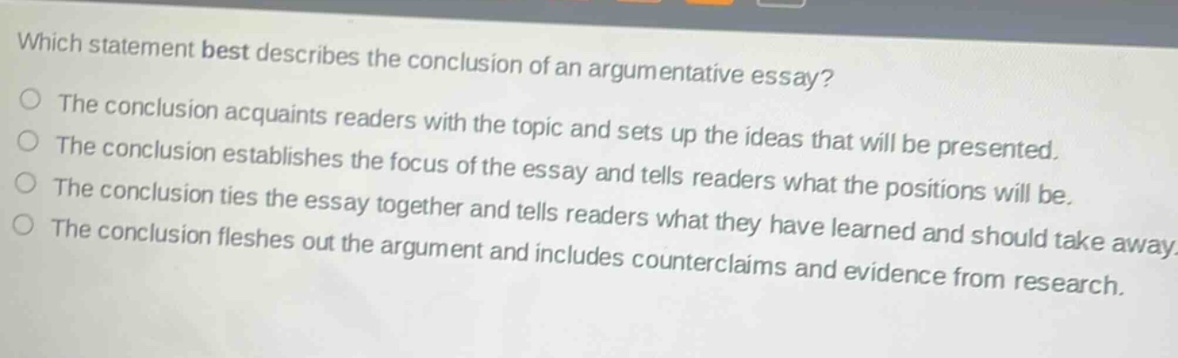 which statement best describes the conclusion of an argumentative essay?\nthe conclusion acquaints readers with the topic and sets up the ideas that will be presented.\nthe conclusion establishes the focus of the essay and tells readers what the positions will be.\nthe conclusion ties the essay together and tells readers what they have learned and should take away.\nthe conclusion fleshes out the argument and includes counterclaims and evidence from research.