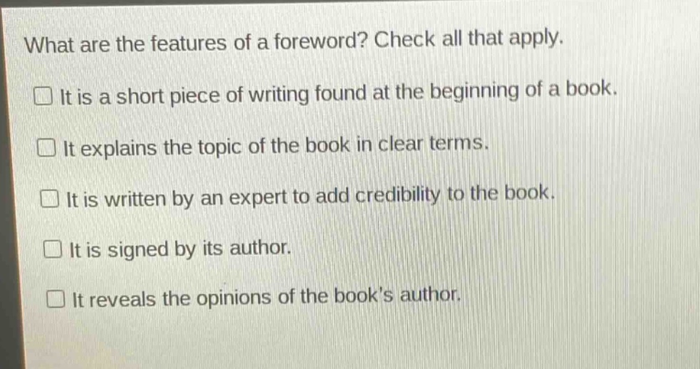 what are the features of a foreword? check all that apply.\n□ it is a short piece of writing found at the beginning of a book.\n□ it explains the topic of the book in clear terms.\n□ it is written by an expert to add credibility to the book.\n□ it is signed by its author.\n□ it reveals the opinions of the book’s author.