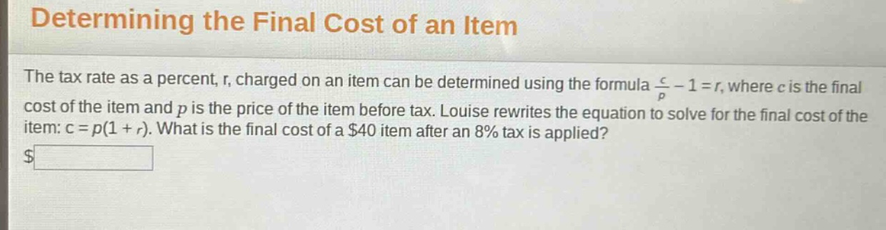 determining the final cost of an item\nthe tax rate as a percent, r, charged on an item can be determined using the formula $\frac{c}{p}-1 = r$, where c is the final cost of the item and p is the price of the item before tax. louise rewrites the equation to solve for the final cost of the item: c = p(1 + r). what is the final cost of a $40 item after an 8% tax is applied?\n$______