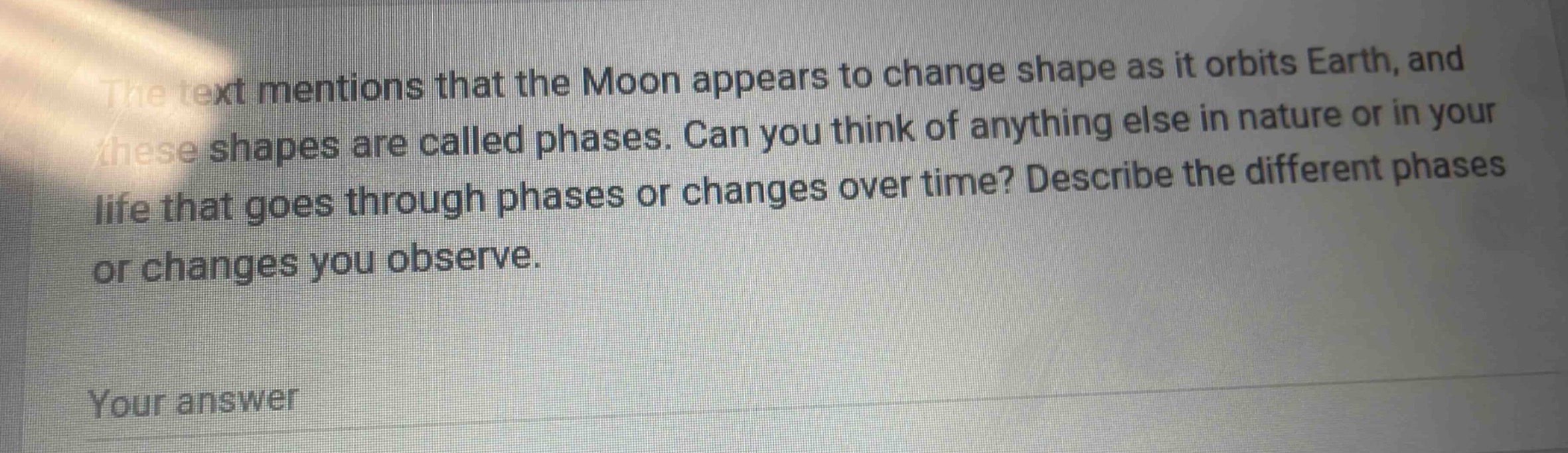 the text mentions that the moon appears to change shape as it orbits earth, and these shapes are called phases. can you think of anything else in nature or in your life that goes through phases or changes over time? describe the different phases or changes you observe.