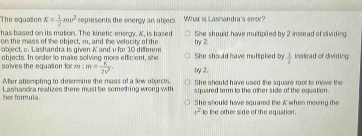 the equation $k = \\frac{1}{2}mv^{2}$ represents the energy an object has based on its motion. the kinetic energy, $k$, is based on the mass of the object, $m$, and the velocity of the object, $v$. lashandra is given $k$ and $v$ for 10 different objects. in order to make solving more efficient, she solves the equation for $m:m = \\frac{k}{2v^{2}}$. after attempting to determine the mass of a few objects, lashandra realizes there must be something wrong with her formula. what is lashandras error? she should have multiplied by 2 instead of dividing by 2. she should have multiplied by $\\frac{1}{2}$ instead of dividing by 2. she should have used the square root to move the squared term to the other side of the equation. she should have squared the $k$ when moving the $v^{2}$ to the other side of the equation.