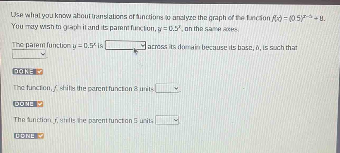 use what you know about translations of functions to analyze the graph of the function $f(x)=(0.5)^{x - 5}+8$. you may wish to graph it and its parent function, $y = 0.5^{x}$, on the same axes. the parent function $y = 0.5^{x}$ is across its domain because its base, $b$, is such that. done the function, $f$, shifts the parent function 8 units. done the function, $f$, shifts the parent function 5 units. done