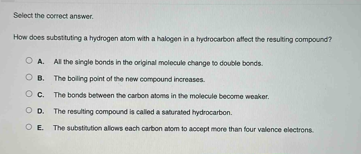 select the correct answer.\nhow does substituting a hydrogen atom with a halogen in a hydrocarbon affect the resulting compound?\na. all the single bonds in the original molecule change to double bonds.\nb. the boiling point of the new compound increases.\nc. the bonds between the carbon atoms in the molecule become weaker.\nd. the resulting compound is called a saturated hydrocarbon.\ne. the substitution allows each carbon atom to accept more than four valence electrons.