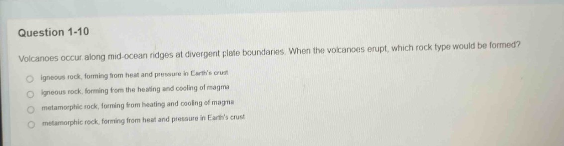 question 1 - 10\nvolcanoes occur along mid - ocean ridges at divergent plate boundaries. when the volcanoes erupt, which rock type would be formed?\nigneous rock, forming from heat and pressure in earths crust\nigneous rock, forming from the heating and cooling of magma\nmetamorphic rock, forming from heating and cooling of magma\nmetamorphic rock, forming from heat and pressure in earths crust