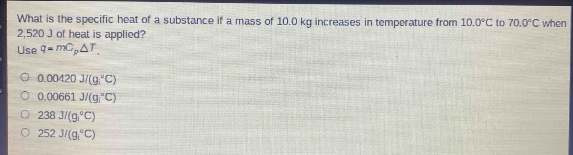 what is the specific heat of a substance if a mass of 10.0 kg increases in temperature from 10.0°c to 70.0°c when 2,520 j of heat is applied? use $q = mc_{p}delta t$.\n0.00420 j/(g°c)\n0.00661 j/(g°c)\n238 j/(g°c)\n252 j/(g°c)
