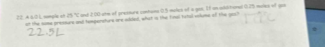 22. a 6.0 l sample at 25 °c and 2.00 atm of pressure contains 0.5 moles of a gas. if an additional 0.25 moles of gas at the same pressure and temperature are added, what is the final total volume of the gas?