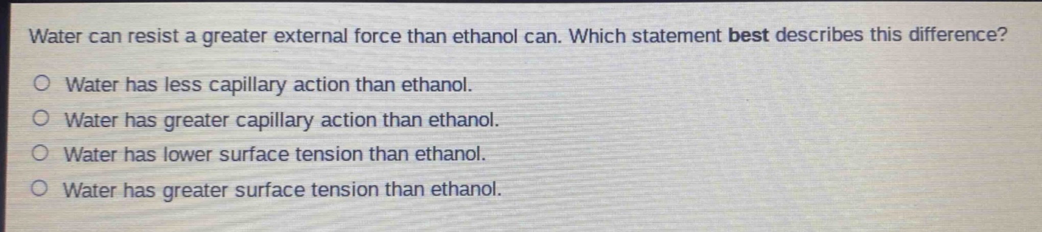 water can resist a greater external force than ethanol can. which statement best describes this difference?\no water has less capillary action than ethanol.\no water has greater capillary action than ethanol.\no water has lower surface tension than ethanol.\no water has greater surface tension than ethanol.