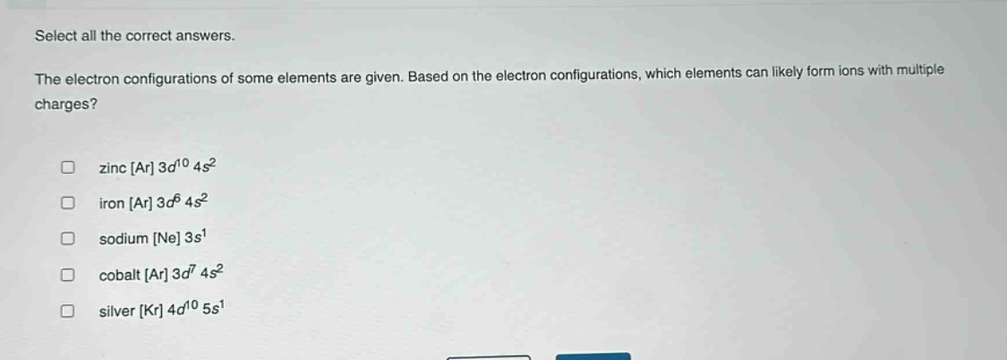select all the correct answers.\nthe electron configurations of some elements are given. based on the electron configurations, which elements can likely form ions with multiple charges?\n\n□ zinc ar 3d^{10} 4s^{2}\n□ iron ar 3d^{6} 4s^{2}\n□ sodium ne 3s^{1}\n□ cobalt ar 3d^{7} 4s^{2}\n□ silver kr 4d^{10} 5s^{1}