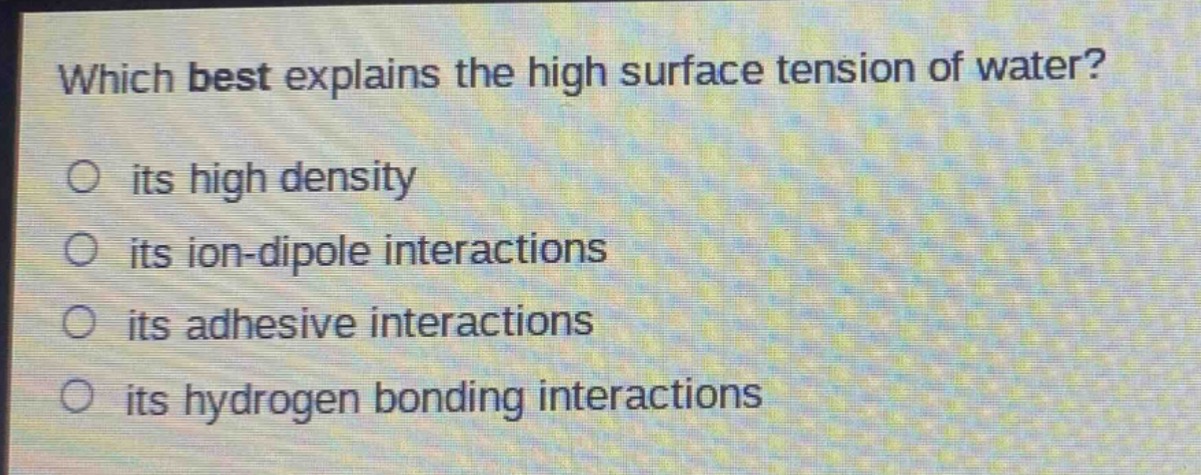 which best explains the high surface tension of water?\no its high density\no its ion - dipole interactions\no its adhesive interactions\no its hydrogen bonding interactions