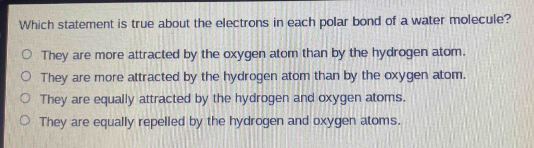 which statement is true about the electrons in each polar bond of a water molecule?\nthey are more attracted by the oxygen atom than by the hydrogen atom.\nthey are more attracted by the hydrogen atom than by the oxygen atom.\nthey are equally attracted by the hydrogen and oxygen atoms.\nthey are equally repelled by the hydrogen and oxygen atoms.