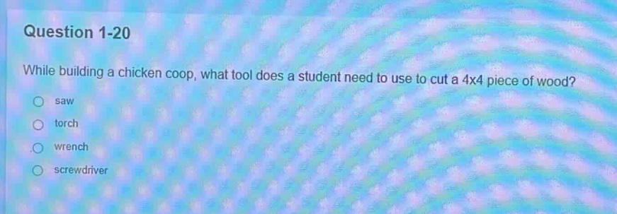 question 1-20\nwhile building a chicken coop, what tool does a student need to use to cut a 4x4 piece of wood?\nsaw\ntorch\nwrench\nscrewdriver