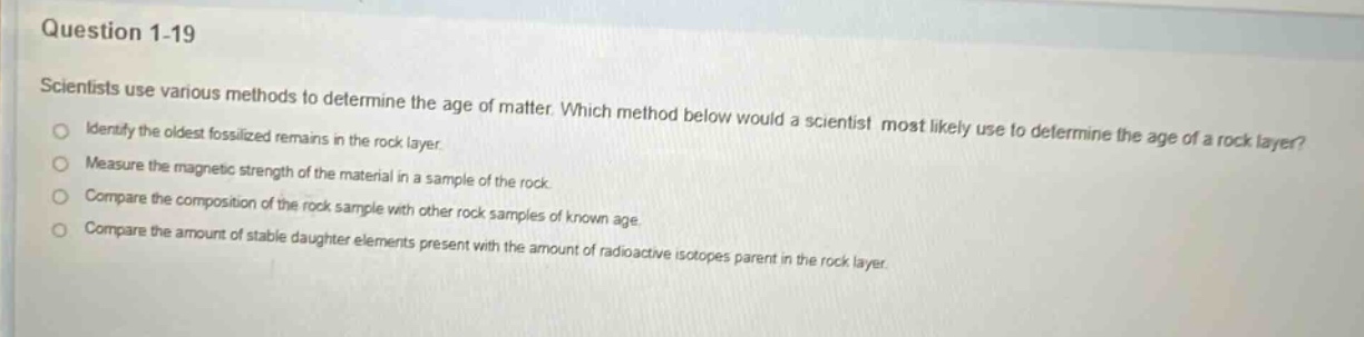 question 1 - 19\nscientists use various methods to determine the age of matter. which method below would a scientist most likely use to determine the age of a rock layer?\nidentify the oldest fossilized remains in the rock layer.\nmeasure the magnetic strength of the material in a sample of the rock.\ncompare the composition of the rock sample with other rock samples of known age.\ncompare the amount of stable daughter elements present with the amount of radioactive isotopes parent in the rock layer.