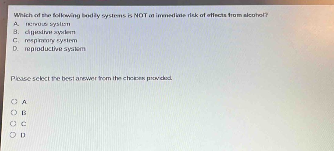 which of the following bodily systems is not at immediate risk of effects from alcohol? a. nervous system b. digestive system c. respiratory system d. reproductive system please select the best answer from the choices provided. o a o b o c o d