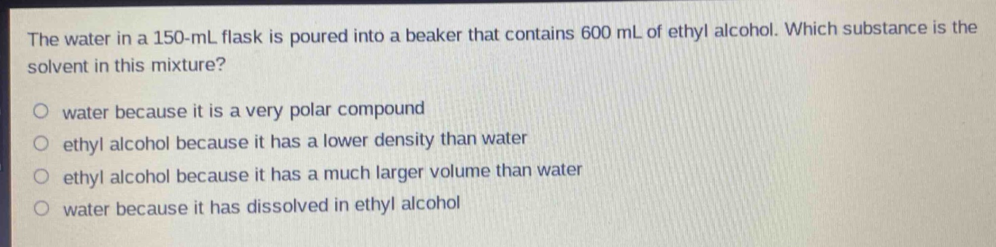 the water in a 150 - ml flask is poured into a beaker that contains 600 ml of ethyl alcohol. which substance is the solvent in this mixture?\no water because it is a very polar compound\no ethyl alcohol because it has a lower density than water\no ethyl alcohol because it has a much larger volume than water\no water because it has dissolved in ethyl alcohol