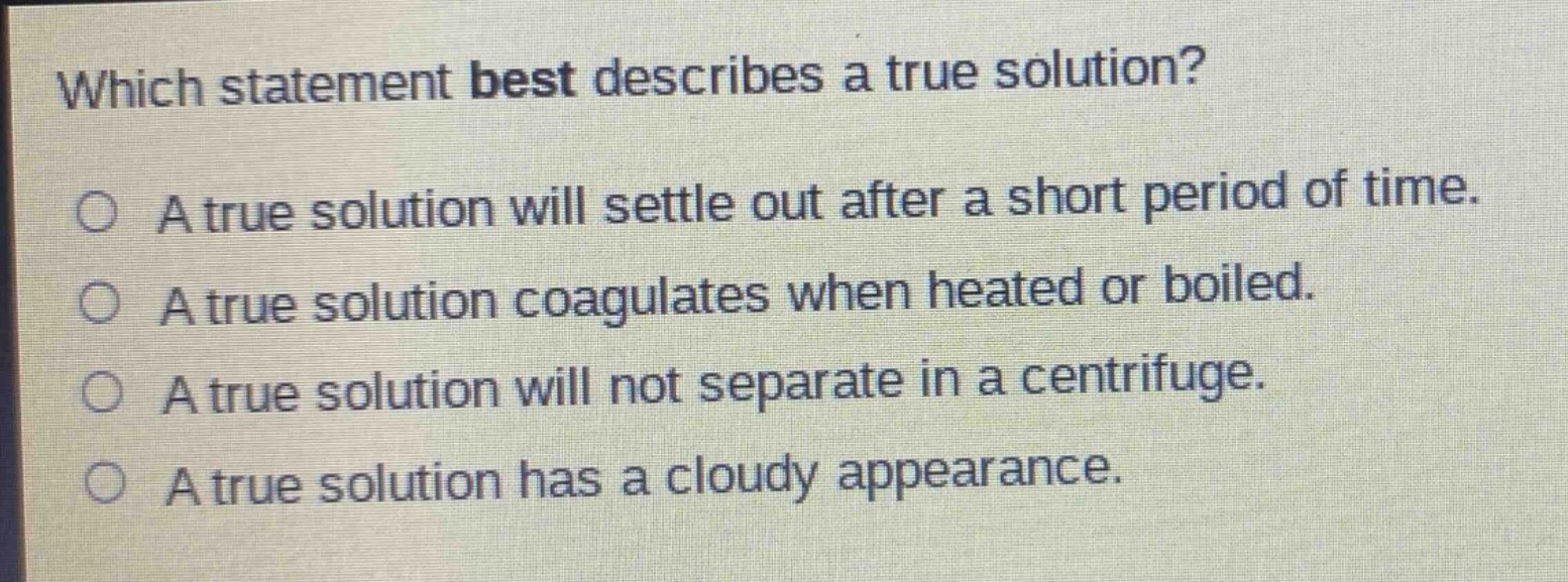 which statement best describes a true solution?\na true solution will settle out after a short period of time.\na true solution coagulates when heated or boiled.\na true solution will not separate in a centrifuge.\na true solution has a cloudy appearance.