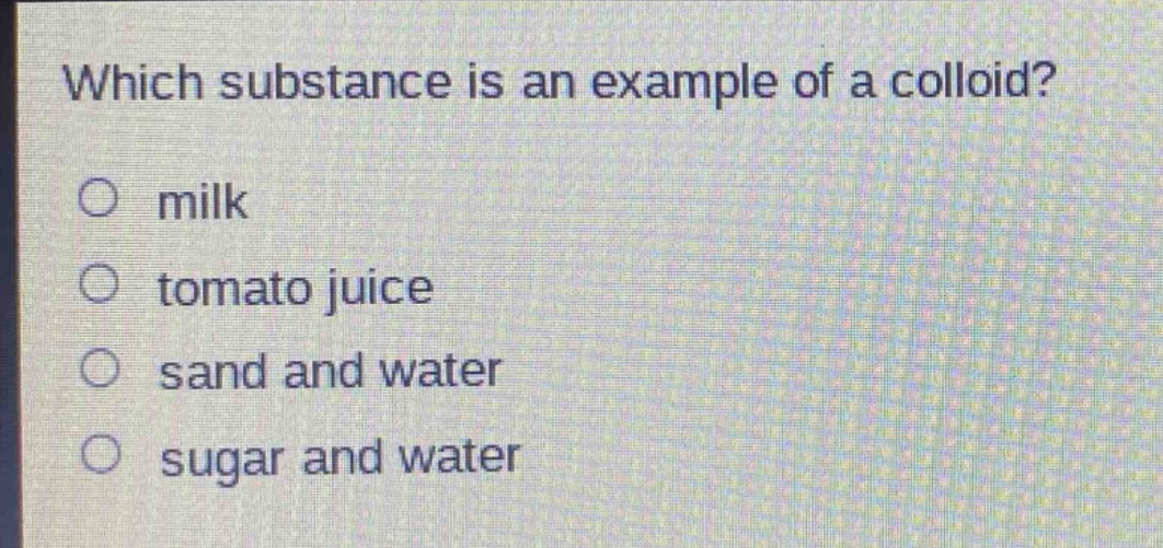 which substance is an example of a colloid?\no milk\no tomato juice\no sand and water\no sugar and water
