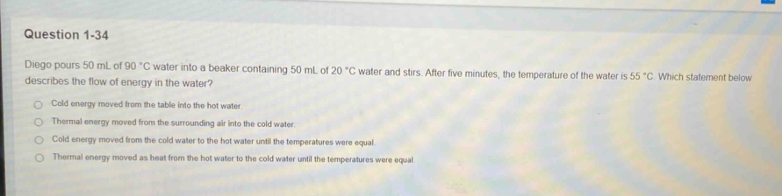 question 1 - 34\ndiego pours 50 ml of 90 °c water into a beaker containing 50 ml of 20 °c water and stirs. after five minutes, the temperature of the water is 55 °c. which statement below describes the flow of energy in the water?\ncold energy moved from the table into the hot water.\nthermal energy moved from the surrounding air into the cold water.\ncold energy moved from the cold water to the hot water until the temperatures were equal.\nthermal energy moved as heat from the hot water to the cold water until the temperatures were equal.