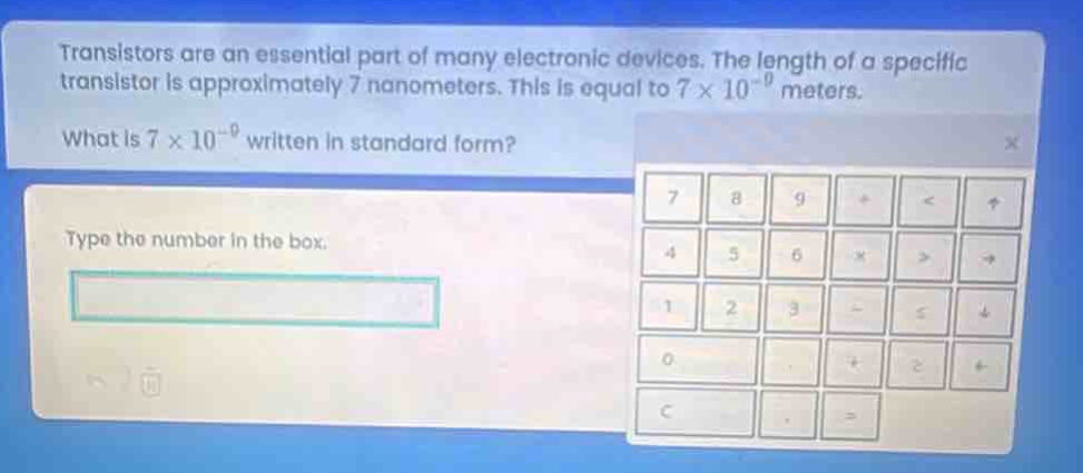 transistors are an essential part of many electronic devices. the length of a specific transistor is approximately 7 nanometers. this is equal to 7×10⁻⁹ meters. what is 7×10⁻⁹ written in standard form? type the number in the box.
