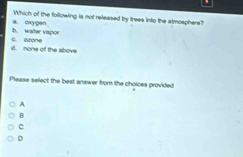 which of the following is not released by trees into the atmosphere?\na. oxygen\nb. water vapor\nc. ozone\nd. none of the above\nplease select the best answer from the choices provided\no a\no b\no c\no d